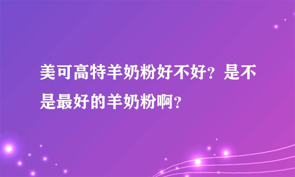 美可高特羊奶粉好不好？是不是最好的羊奶粉啊？