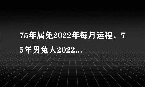 75年属兔2022年每月运程，75年男兔人2022年每月运势及运程