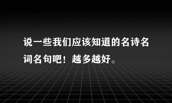 说一些我们应该知道的名诗名词名句吧！越多越好。