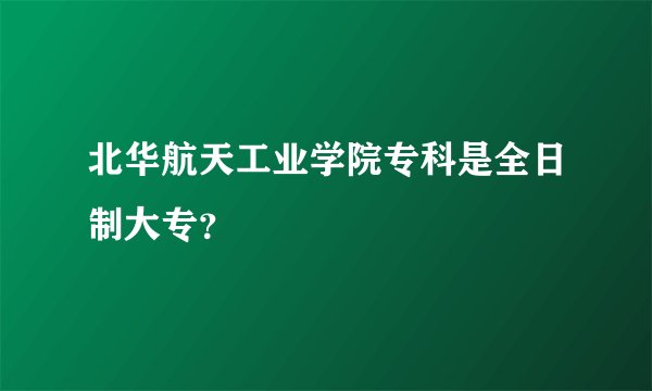 北华航天工业学院专科是全日制大专？