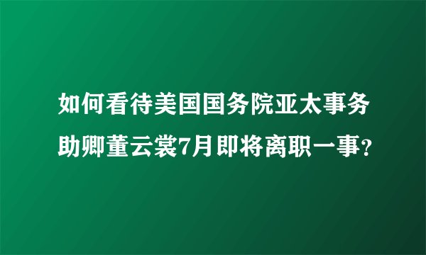 如何看待美国国务院亚太事务助卿董云裳7月即将离职一事？