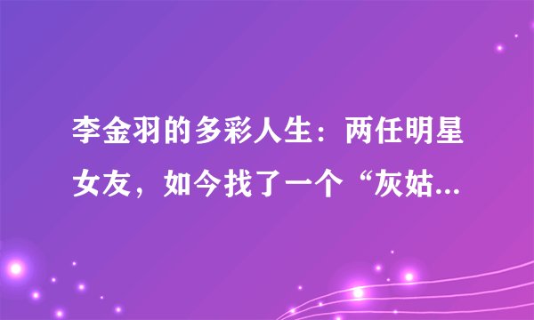 李金羽的多彩人生：两任明星女友，如今找了一个“灰姑娘”结婚！