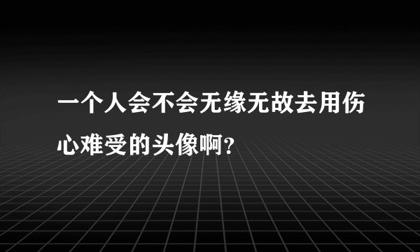 一个人会不会无缘无故去用伤心难受的头像啊？