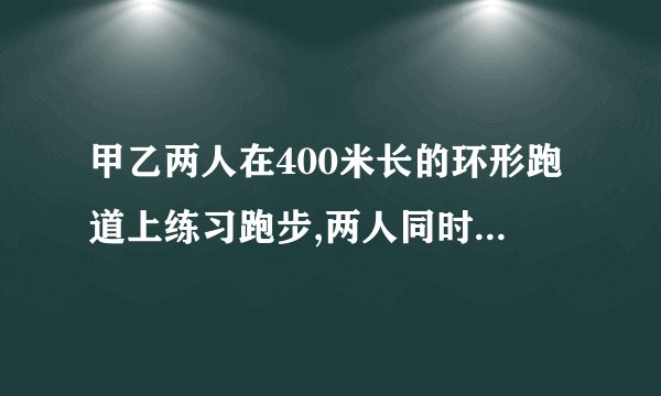 甲乙两人在400米长的环形跑道上练习跑步,两人同时起跑,已知两人起跑地点相同,并且甲比乙跑得