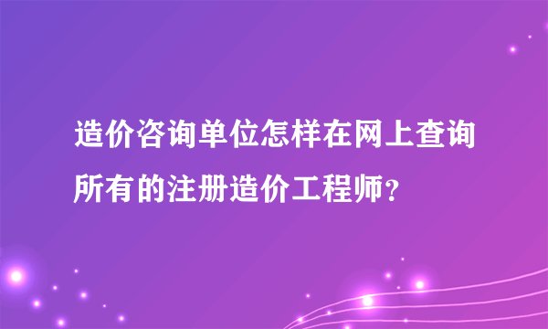 造价咨询单位怎样在网上查询所有的注册造价工程师？