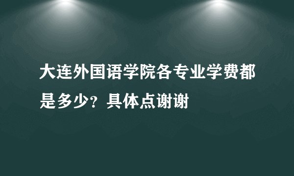 大连外国语学院各专业学费都是多少？具体点谢谢
