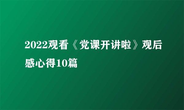 2022观看《党课开讲啦》观后感心得10篇