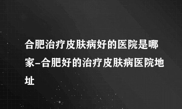 合肥治疗皮肤病好的医院是哪家-合肥好的治疗皮肤病医院地址