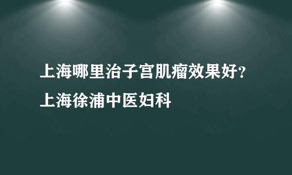 上海哪里治子宫肌瘤效果好？上海徐浦中医妇科