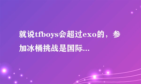 就说tfboys会超过exo的，参加冰桶挑战是国际巨星才有的，为什么tfboys被章子怡点名了exo