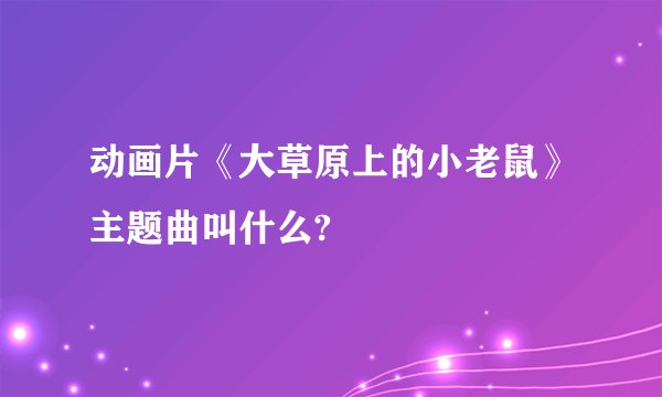 动画片《大草原上的小老鼠》主题曲叫什么?