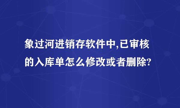 象过河进销存软件中,已审核的入库单怎么修改或者删除?