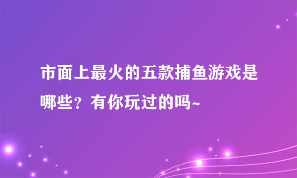 市面上最火的五款捕鱼游戏是哪些？有你玩过的吗~