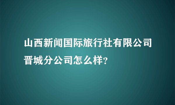 山西新闻国际旅行社有限公司晋城分公司怎么样？