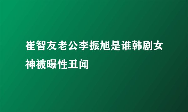 崔智友老公李振旭是谁韩剧女神被曝性丑闻