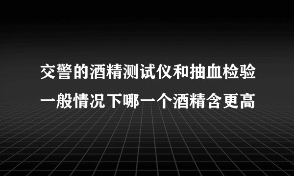 交警的酒精测试仪和抽血检验一般情况下哪一个酒精含更高