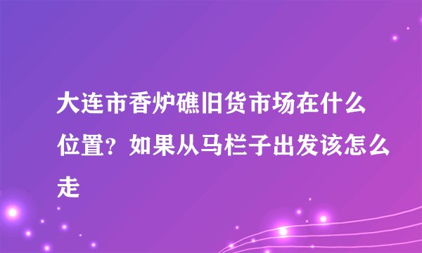 大连市香炉礁旧货市场在什么位置？如果从马栏子出发该怎么走
