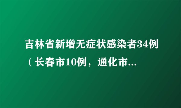 吉林省新增无症状感染者34例（长春市10例，通化市23例，松原市1例）