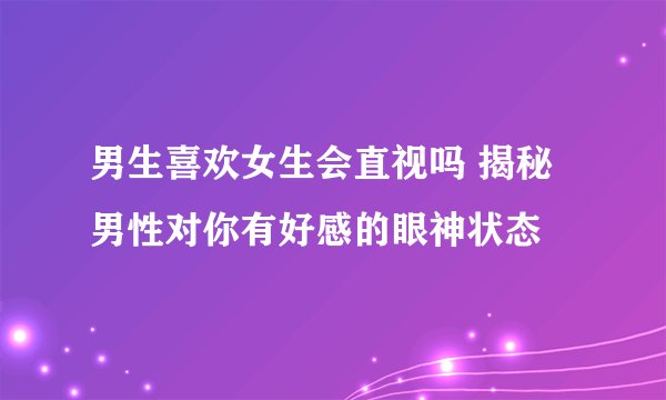 男生喜欢女生会直视吗 揭秘男性对你有好感的眼神状态