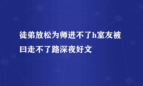 徒弟放松为师进不了h室友被曰走不了路深夜好文
