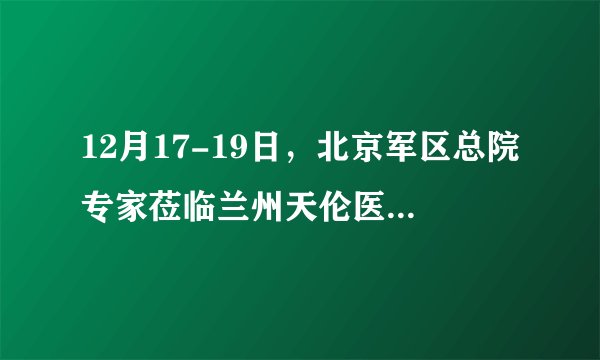 12月17-19日，北京军区总院专家莅临兰州天伦医院会诊，倾力冲刺好孕
