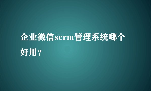 企业微信scrm管理系统哪个好用？