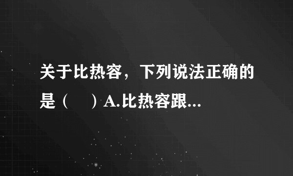 关于比热容，下列说法正确的是（   ）A.比热容跟物体吸收或放出的热量的多少有关B.物体的温度越高，它的比热容越大C.物体的质量越大，它的比热容越大D.同种物质的比热容相同，不同物质的比热容一般是不同的