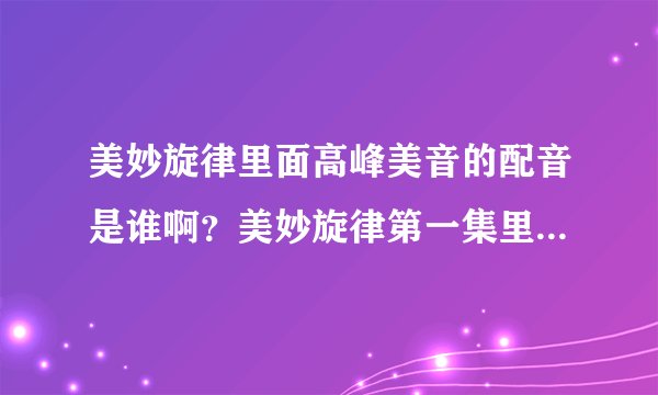 美妙旋律里面高峰美音的配音是谁啊？美妙旋律第一集里的歌曲都有哪些啊？