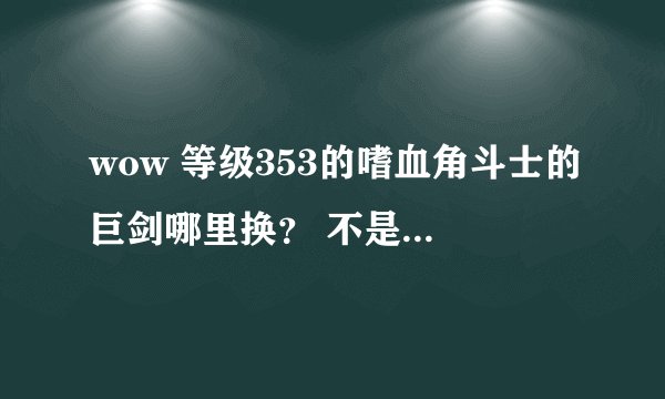 wow 等级353的嗜血角斗士的巨剑哪里换？ 不是残忍角斗士巨剑