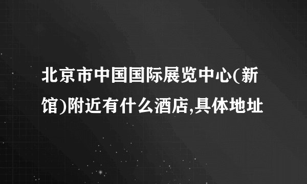 北京市中国国际展览中心(新馆)附近有什么酒店,具体地址
