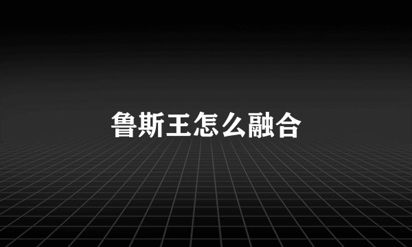 鲁斯王怎么融合