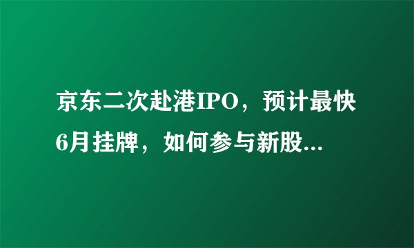 京东二次赴港IPO，预计最快6月挂牌，如何参与新股申购？ ​​​​？