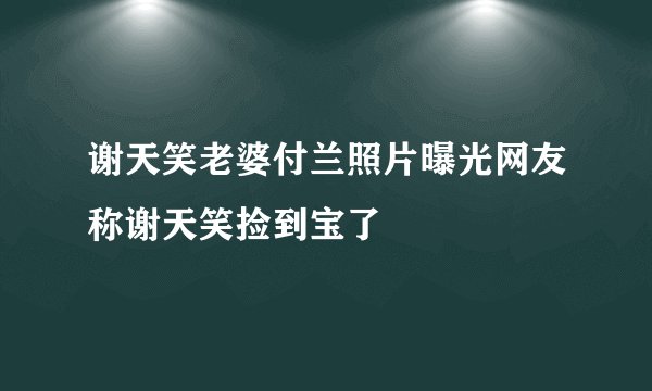 谢天笑老婆付兰照片曝光网友称谢天笑捡到宝了