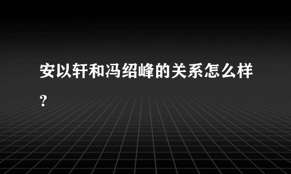 安以轩和冯绍峰的关系怎么样？