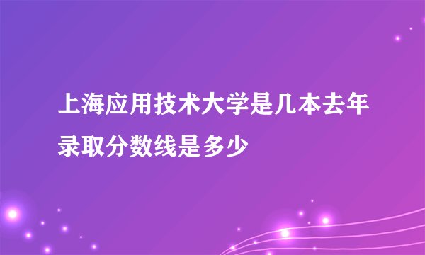 上海应用技术大学是几本去年录取分数线是多少