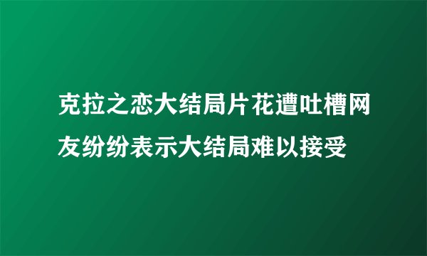 克拉之恋大结局片花遭吐槽网友纷纷表示大结局难以接受