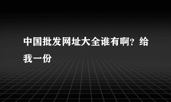 中国批发网址大全谁有啊？给我一份