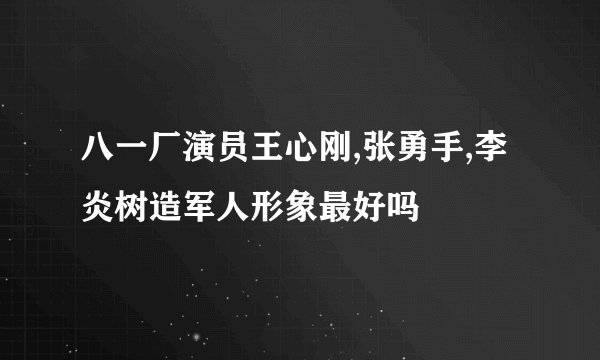 八一厂演员王心刚,张勇手,李炎树造军人形象最好吗