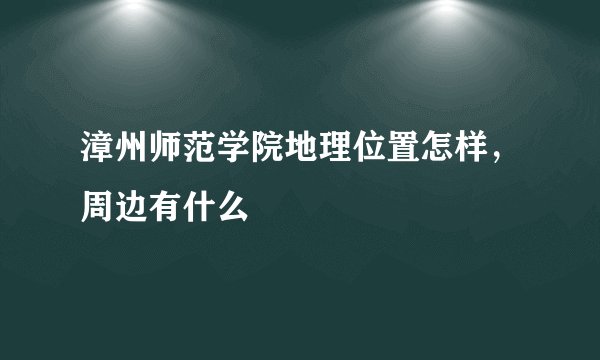 漳州师范学院地理位置怎样，周边有什么