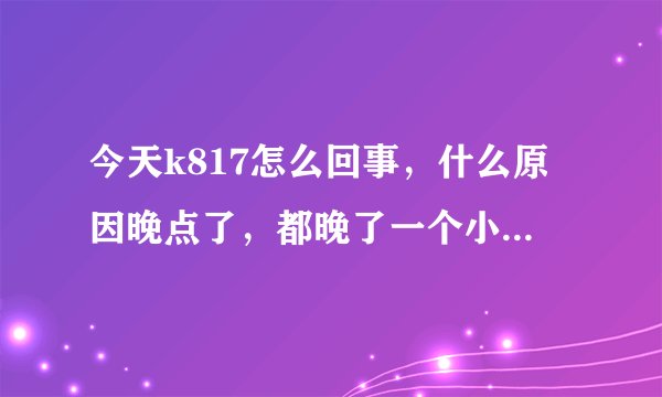 今天k817怎么回事，什么原因晚点了，都晚了一个小时了，火车站还不知道什么时候来？