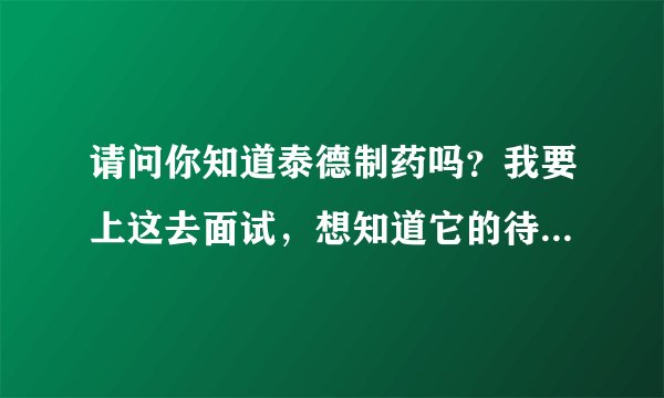 请问你知道泰德制药吗？我要上这去面试，想知道它的待遇！稍微详细点！