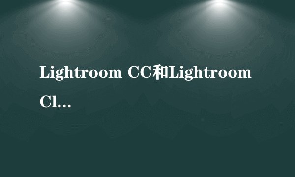 Lightroom CC和Lightroom Classic CC什么区别？