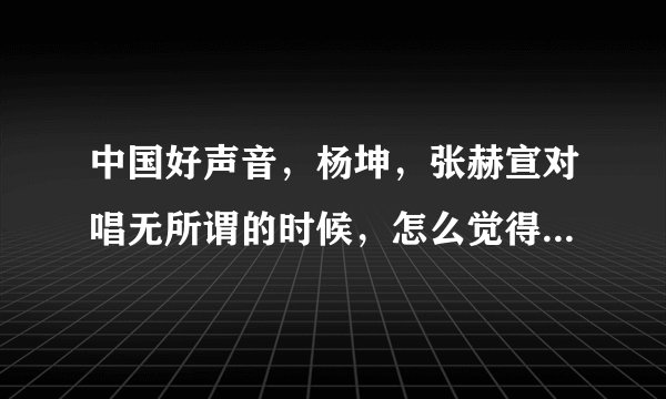 中国好声音，杨坤，张赫宣对唱无所谓的时候，怎么觉得杨坤那个字那么别扭呢？张赫宣唱之前的那个。