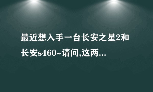 最近想入手一台长安之星2和长安s460~请问,这两者的最大区别是什么?在广州,都多少钱?全包价!谢了!