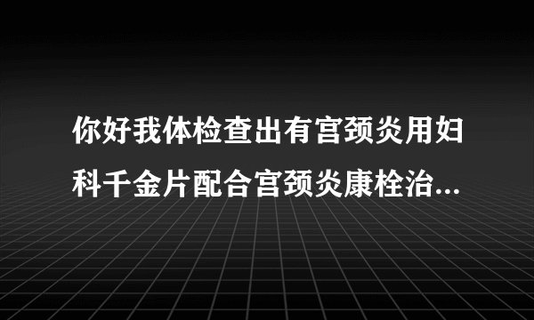 你好我体检查出有宫颈炎用妇科千金片配合宫颈炎康栓治疗可以么