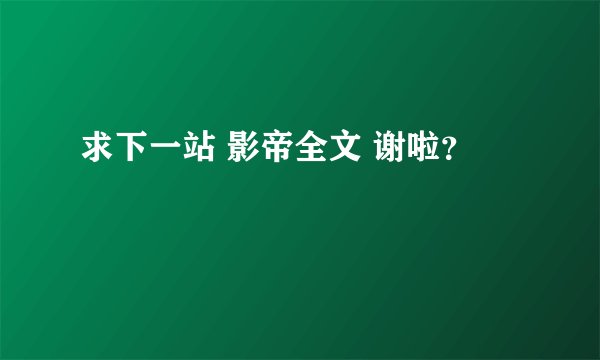 求下一站 影帝全文 谢啦？