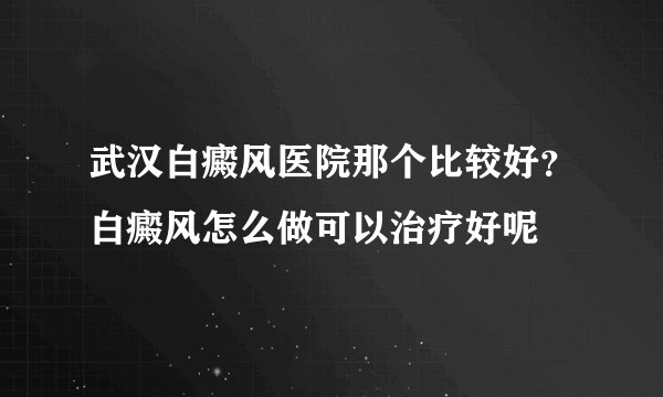 武汉白癜风医院那个比较好？白癜风怎么做可以治疗好呢