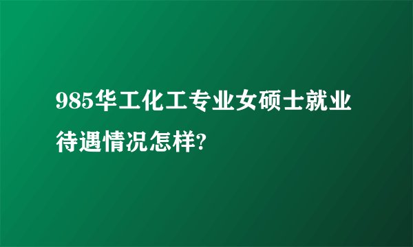 985华工化工专业女硕士就业待遇情况怎样?
