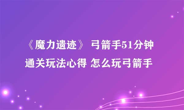 《魔力遗迹》 弓箭手51分钟通关玩法心得 怎么玩弓箭手