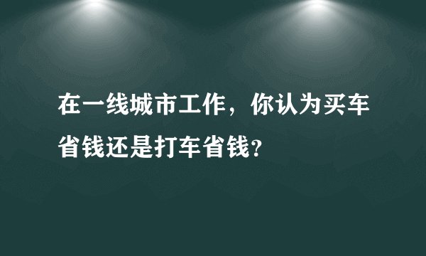 在一线城市工作，你认为买车省钱还是打车省钱？